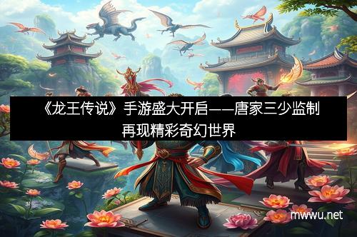 《龙王传说》手游盛大开启——唐家三少监制再现精彩奇幻世界