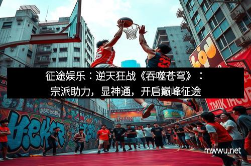征途娱乐：逆天狂战《吞噬苍穹》：宗派助力，显神通，开启巅峰征途